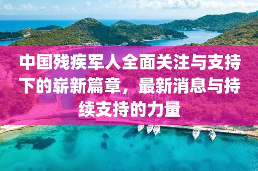 中国残疾军人全面关注与支持下的崭新篇章，最新消息与持续支持的力量