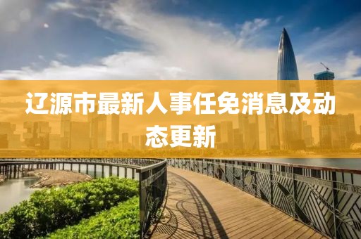 辽源市最新人事任免消息及动态更新