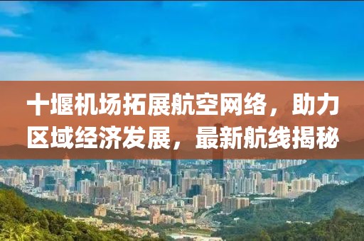 十堰机场拓展航空网络，助力区域经济发展，最新航线揭秘