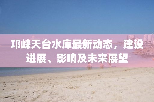 邛崃天台水库最新动态，建设进展、影响及未来展望