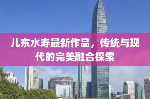儿东水寿最新作品，传统与现代的完美融合探索