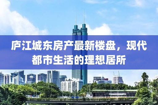 庐江城东房产最新楼盘，现代都市生活的理想居所