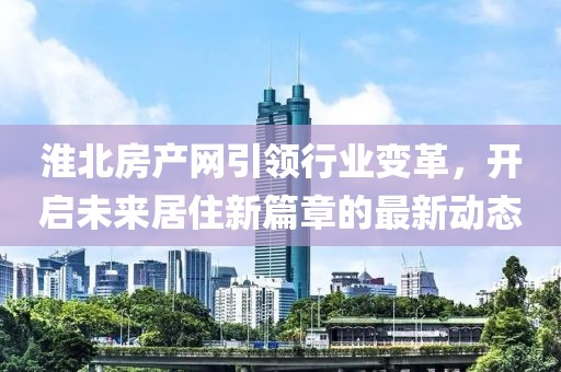 淮北房产网引领行业变革，开启未来居住新篇章的最新动态