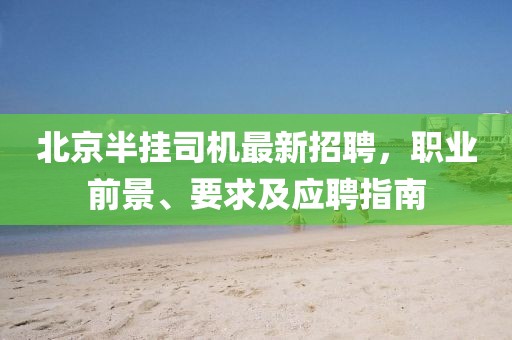 北京半挂司机最新招聘，职业前景、要求及应聘指南