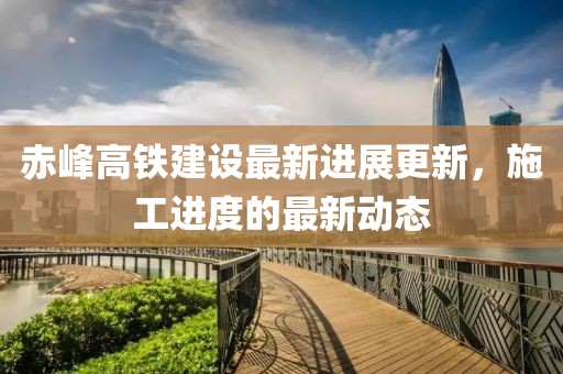 赤峰高铁建设最新进展更新，施工进度的最新动态