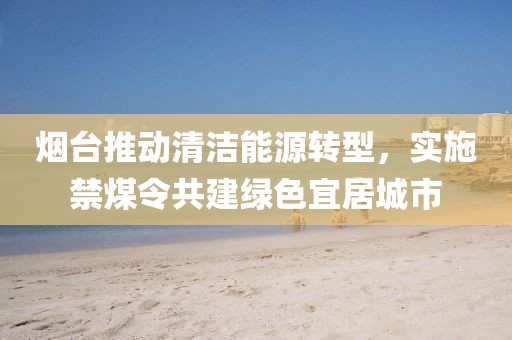 烟台推动清洁能源转型，实施禁煤令共建绿色宜居城市