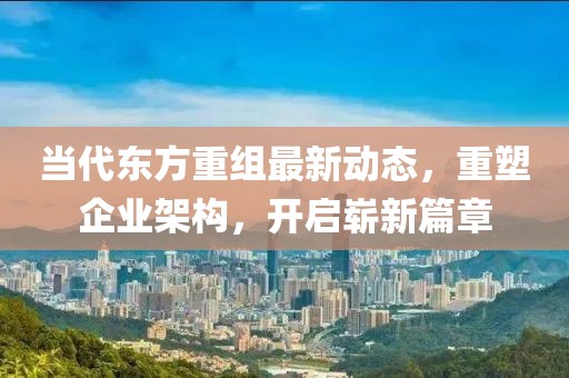 当代东方重组最新动态，重塑企业架构，开启崭新篇章