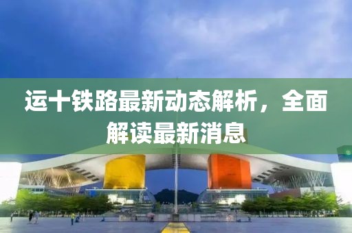 运十铁路最新动态解析，全面解读最新消息