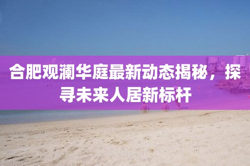 合肥观澜华庭最新动态揭秘，探寻未来人居新标杆