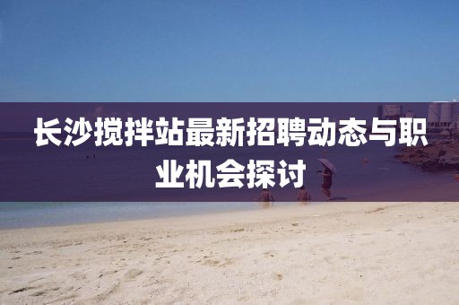 长沙搅拌站最新招聘动态与职业机会探讨