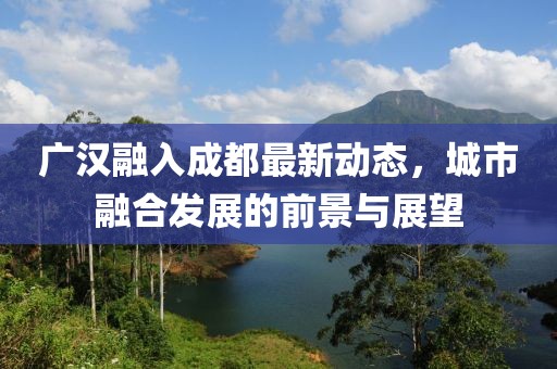 广汉融入成都最新动态，城市融合发展的前景与展望