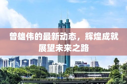 曾雄伟的最新动态，辉煌成就展望未来之路