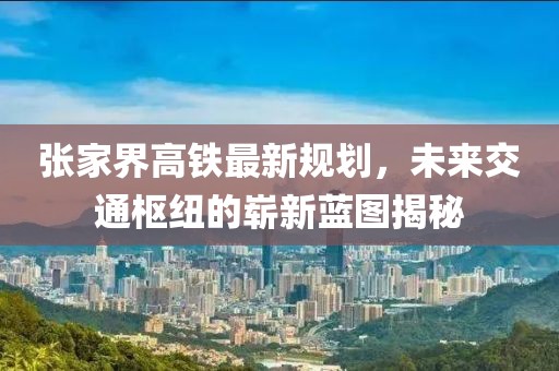 张家界高铁最新规划，未来交通枢纽的崭新蓝图揭秘