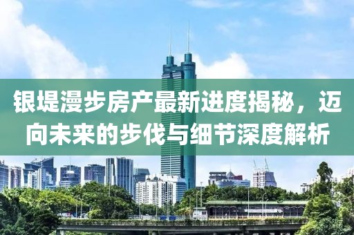 银堤漫步房产最新进度揭秘，迈向未来的步伐与细节深度解析