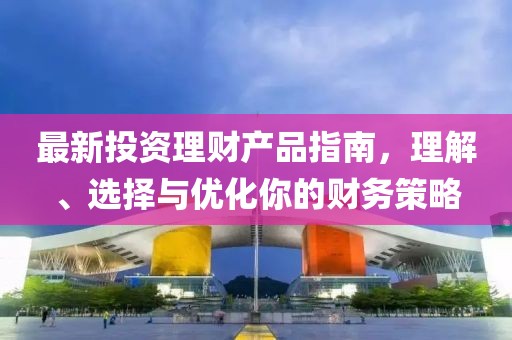 最新投资理财产品指南，理解、选择与优化你的财务策略