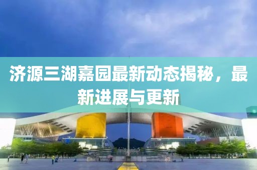济源三湖嘉园最新动态揭秘，最新进展与更新