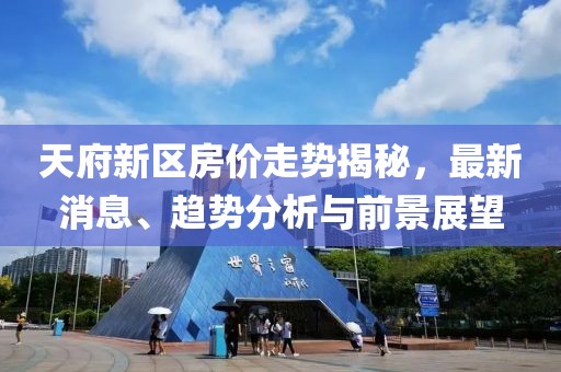 天府新区房价走势揭秘，最新消息、趋势分析与前景展望
