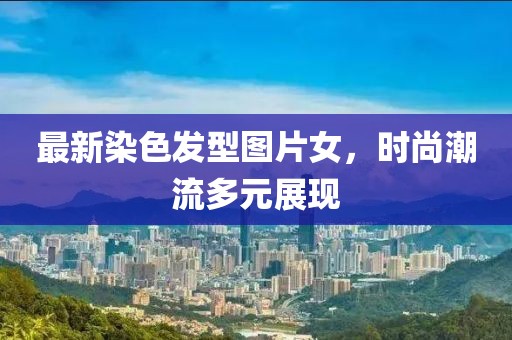 最新染色发型图片女，时尚潮流多元展现