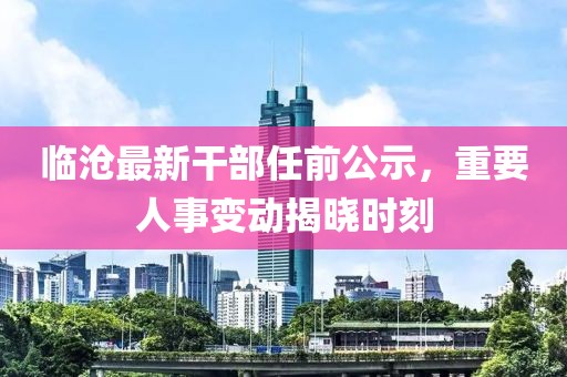 临沧最新干部任前公示，重要人事变动揭晓时刻