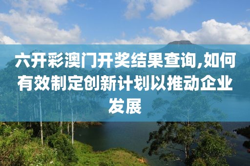 六开彩澳门开奖结果查询,如何有效制定创新计划以推动企业发展