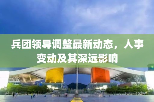 兵团领导调整最新动态，人事变动及其深远影响