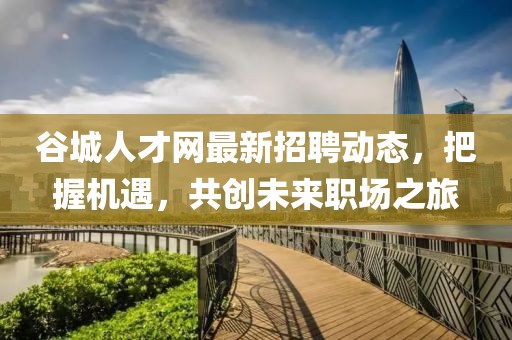 谷城人才网最新招聘动态，把握机遇，共创未来职场之旅