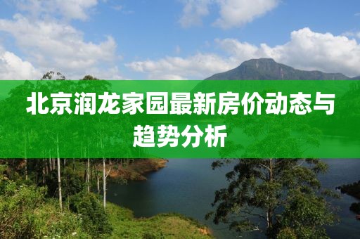 北京润龙家园最新房价动态与趋势分析