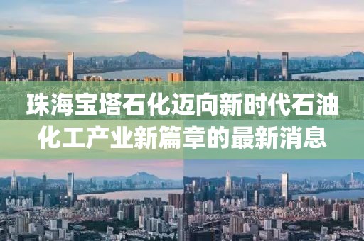 珠海宝塔石化迈向新时代石油化工产业新篇章的最新消息