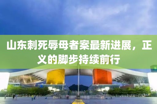 山东刺死辱母者案最新进展，正义的脚步持续前行