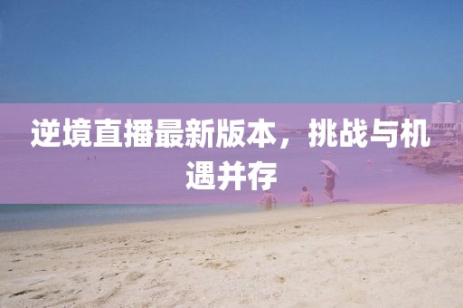 逆境直播最新版本，挑战与机遇并存