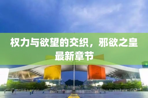 权力与欲望的交织，邪欲之皇最新章节
