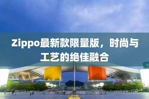 Zippo最新款限量版，时尚与工艺的绝佳融合