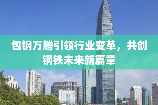 包钢万腾引领行业变革，共创钢铁未来新篇章