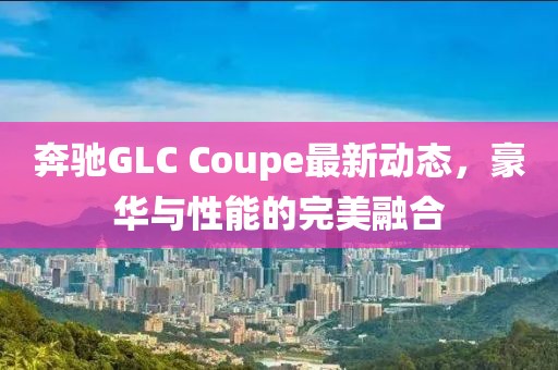 奔驰GLC Coupe最新动态，豪华与性能的完美融合