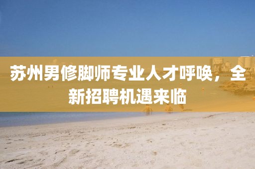 苏州男修脚师专业人才呼唤，全新招聘机遇来临