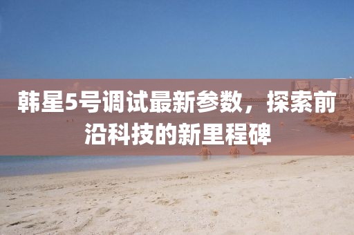 韩星5号调试最新参数，探索前沿科技的新里程碑