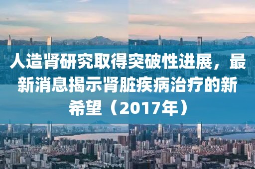 人造肾研究取得突破性进展，最新消息揭示肾脏疾病治疗的新希望（2017年）