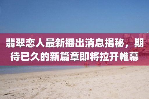 翡翠恋人最新播出消息揭秘，期待已久的新篇章即将拉开帷幕