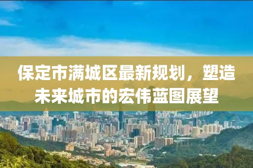 保定市满城区最新规划，塑造未来城市的宏伟蓝图展望