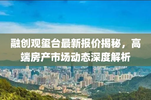 融创观玺台最新报价揭秘，高端房产市场动态深度解析