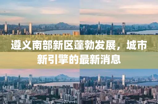 遵义南部新区蓬勃发展，城市新引擎的最新消息