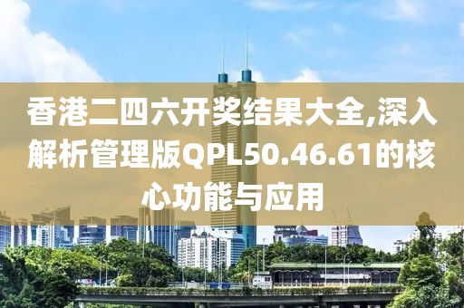 香港二四六开奖结果大全,深入解析管理版QPL50.46.61的核心功能与应用