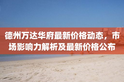 德州万达华府最新价格动态，市场影响力解析及最新价格公布