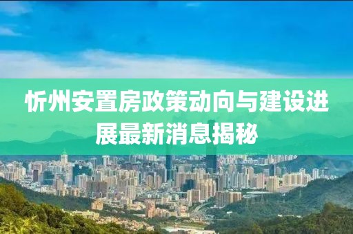 忻州安置房政策动向与建设进展最新消息揭秘