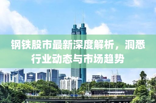 钢铁股市最新深度解析，洞悉行业动态与市场趋势