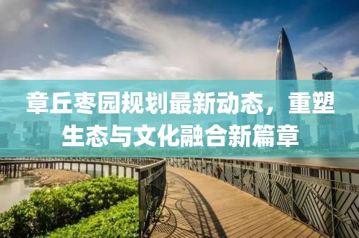 章丘枣园规划最新动态，重塑生态与文化融合新篇章
