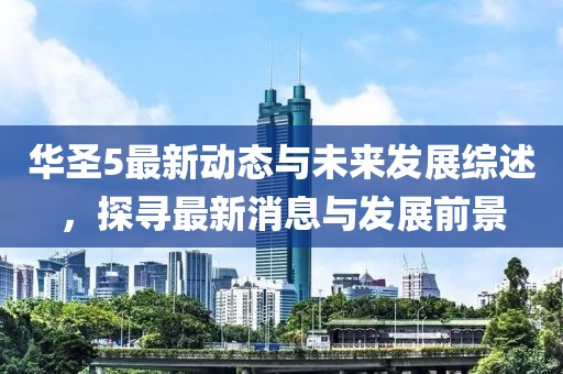 华圣5最新动态与未来发展综述，探寻最新消息与发展前景