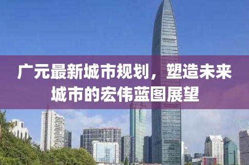 广元最新城市规划，塑造未来城市的宏伟蓝图展望