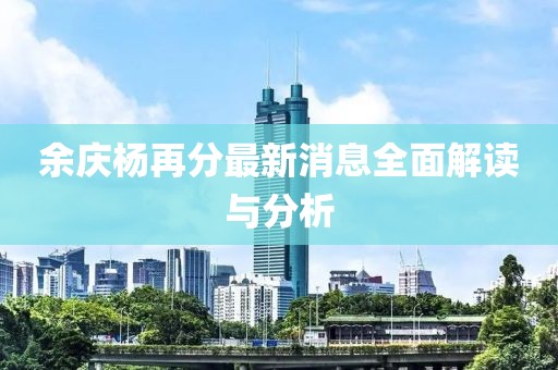 余庆杨再分最新消息全面解读与分析
