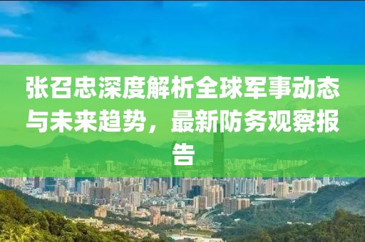 张召忠深度解析全球军事动态与未来趋势，最新防务观察报告
